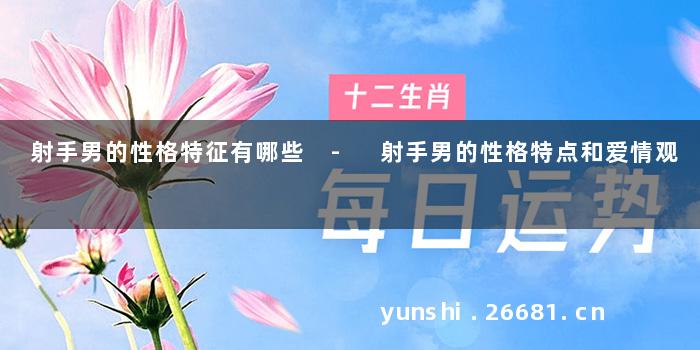 射手男的性格特征有哪些 - 射手男的性格特点和爱情观